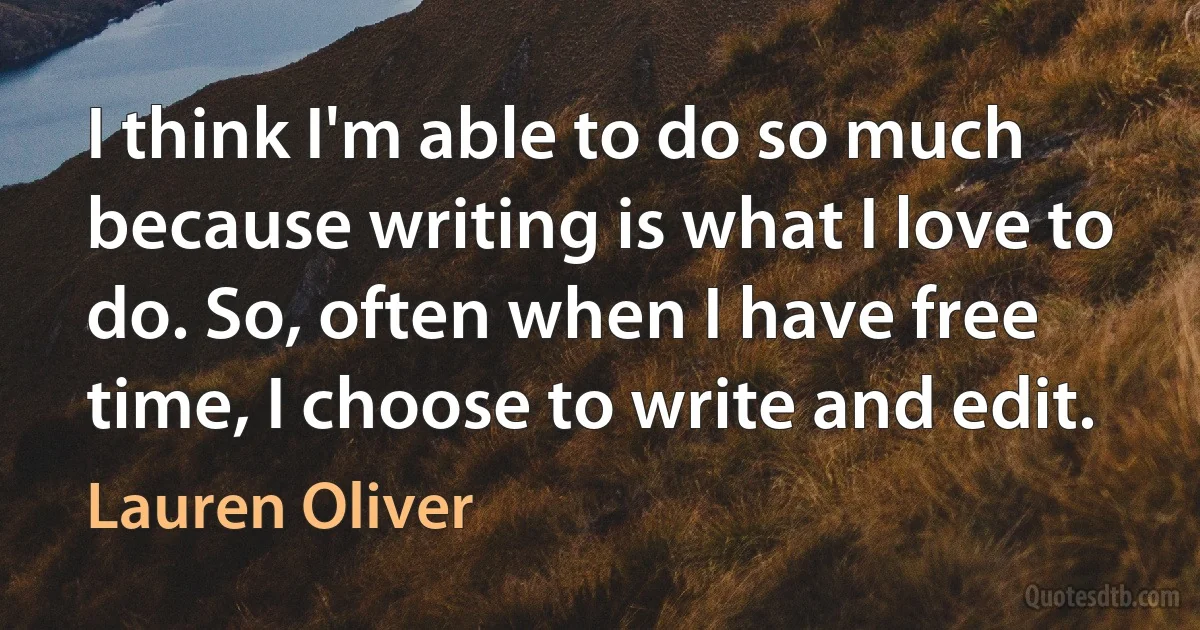 I think I'm able to do so much because writing is what I love to do. So, often when I have free time, I choose to write and edit. (Lauren Oliver)