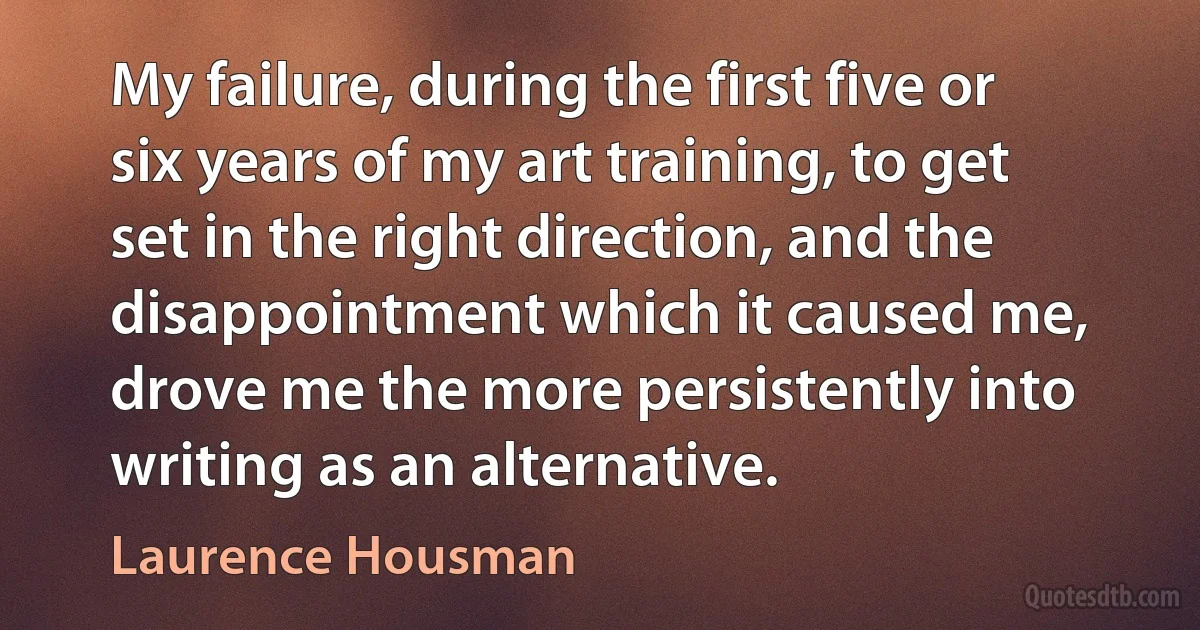 My failure, during the first five or six years of my art training, to get set in the right direction, and the disappointment which it caused me, drove me the more persistently into writing as an alternative. (Laurence Housman)