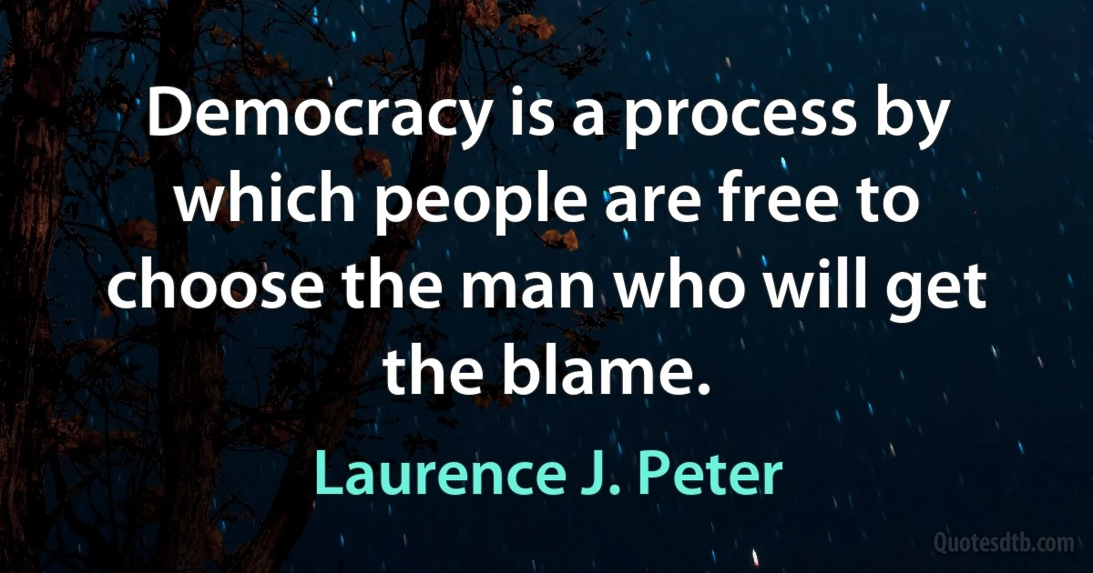 Democracy is a process by which people are free to choose the man who will get the blame. (Laurence J. Peter)