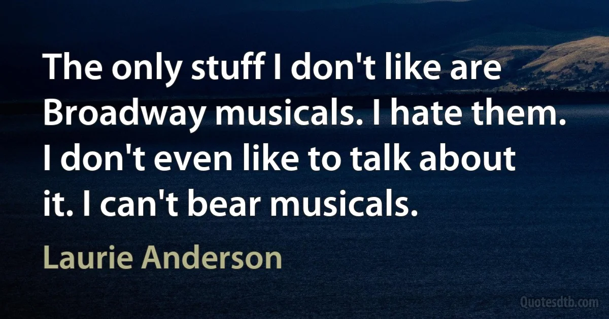 The only stuff I don't like are Broadway musicals. I hate them. I don't even like to talk about it. I can't bear musicals. (Laurie Anderson)