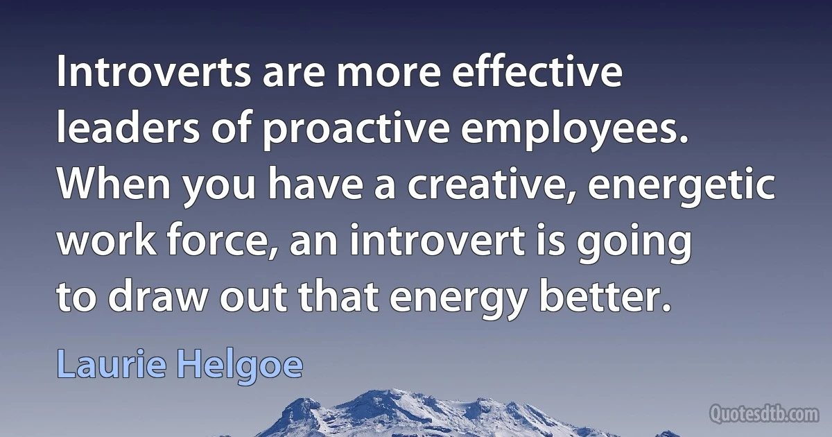 Introverts are more effective leaders of proactive employees. When you have a creative, energetic work force, an introvert is going to draw out that energy better. (Laurie Helgoe)