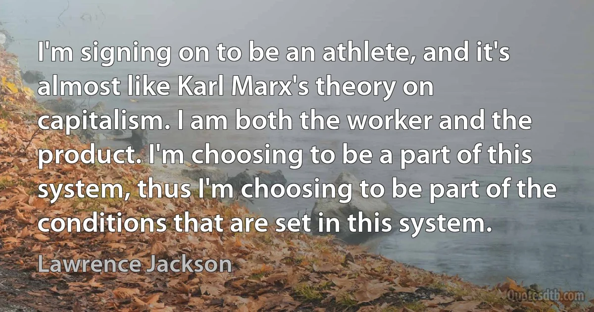 I'm signing on to be an athlete, and it's almost like Karl Marx's theory on capitalism. I am both the worker and the product. I'm choosing to be a part of this system, thus I'm choosing to be part of the conditions that are set in this system. (Lawrence Jackson)