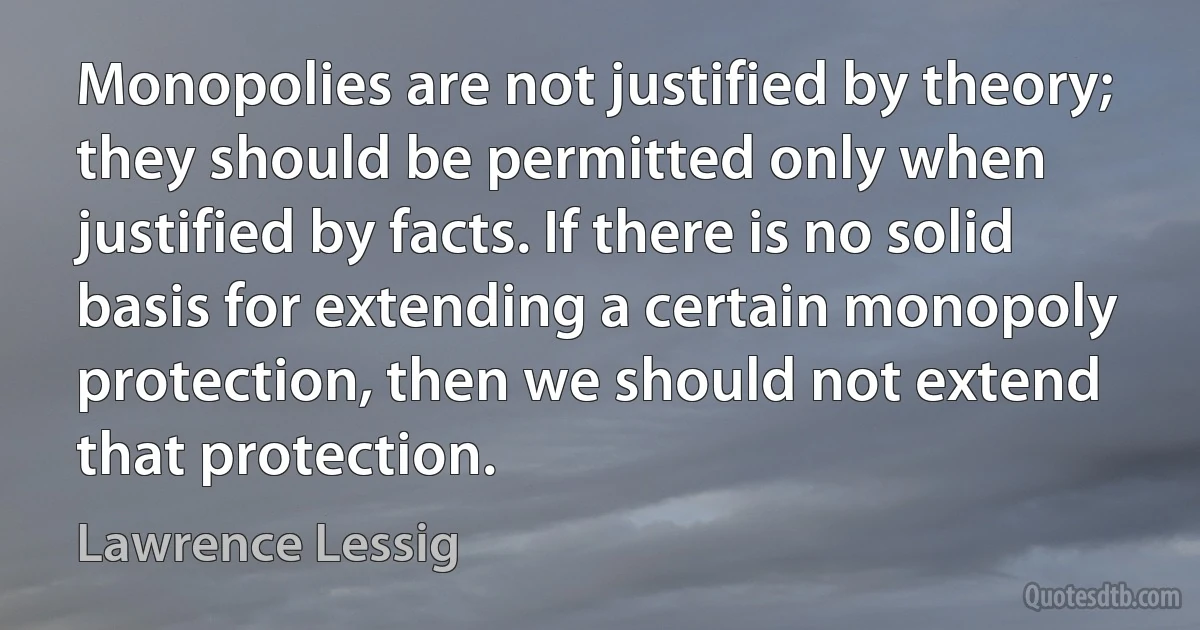 Monopolies are not justified by theory; they should be permitted only when justified by facts. If there is no solid basis for extending a certain monopoly protection, then we should not extend that protection. (Lawrence Lessig)