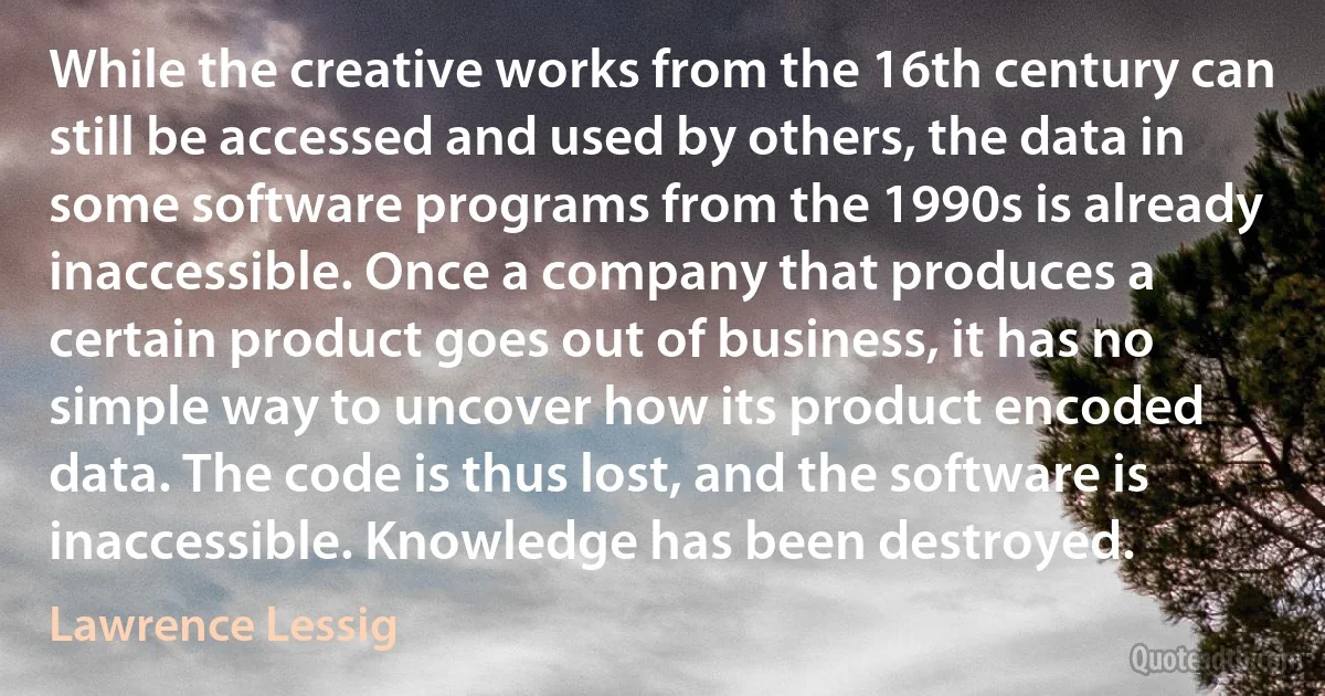 While the creative works from the 16th century can still be accessed and used by others, the data in some software programs from the 1990s is already inaccessible. Once a company that produces a certain product goes out of business, it has no simple way to uncover how its product encoded data. The code is thus lost, and the software is inaccessible. Knowledge has been destroyed. (Lawrence Lessig)