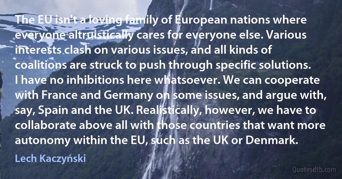 The EU isn't a loving family of European nations where everyone altruistically cares for everyone else. Various interests clash on various issues, and all kinds of coalitions are struck to push through specific solutions. I have no inhibitions here whatsoever. We can cooperate with France and Germany on some issues, and argue with, say, Spain and the UK. Realistically, however, we have to collaborate above all with those countries that want more autonomy within the EU, such as the UK or Denmark. (Lech Kaczyński)