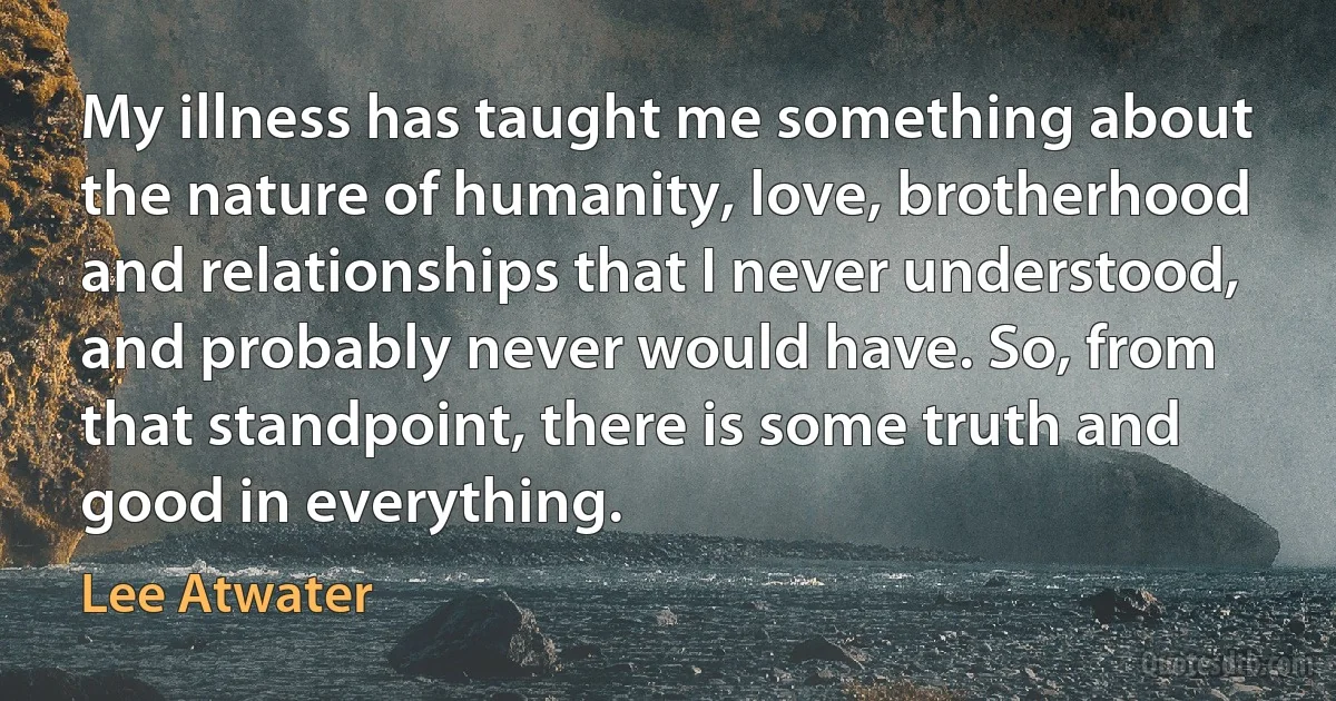 My illness has taught me something about the nature of humanity, love, brotherhood and relationships that I never understood, and probably never would have. So, from that standpoint, there is some truth and good in everything. (Lee Atwater)