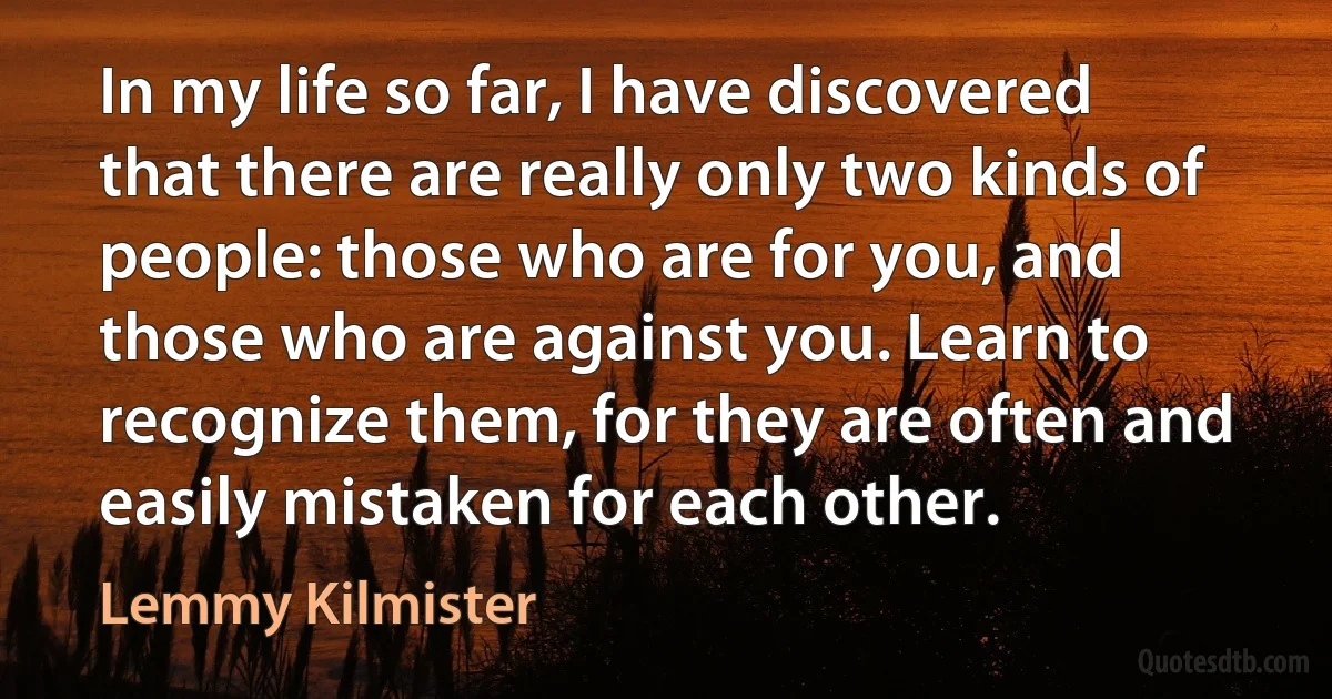 In my life so far, I have discovered that there are really only two kinds of people: those who are for you, and those who are against you. Learn to recognize them, for they are often and easily mistaken for each other. (Lemmy Kilmister)