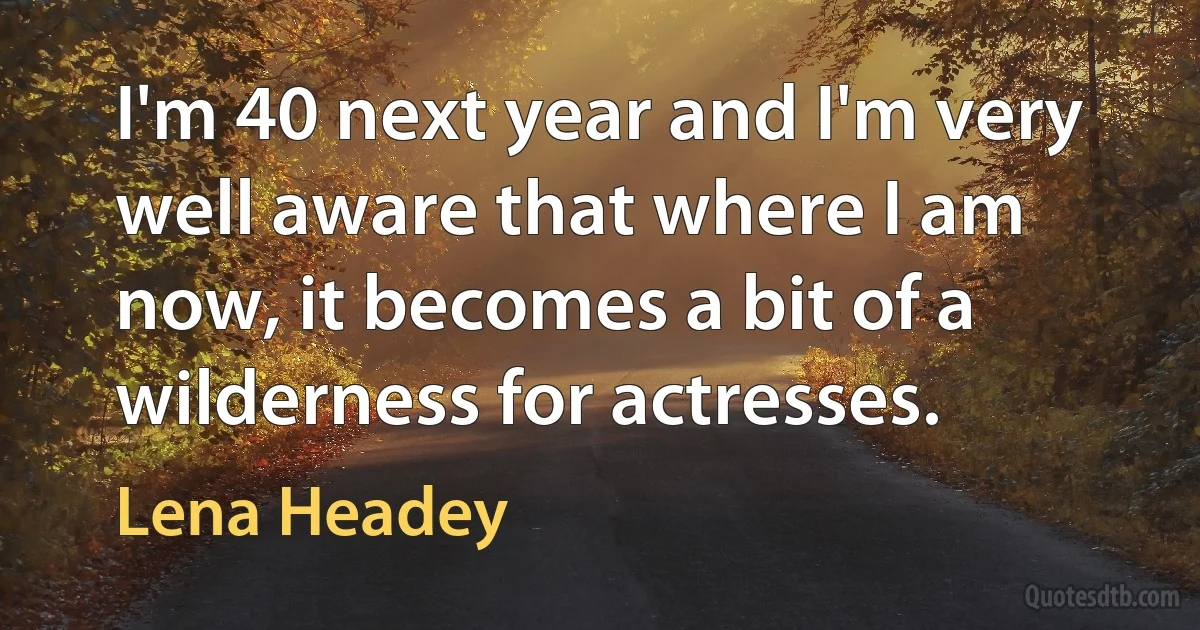 I'm 40 next year and I'm very well aware that where I am now, it becomes a bit of a wilderness for actresses. (Lena Headey)