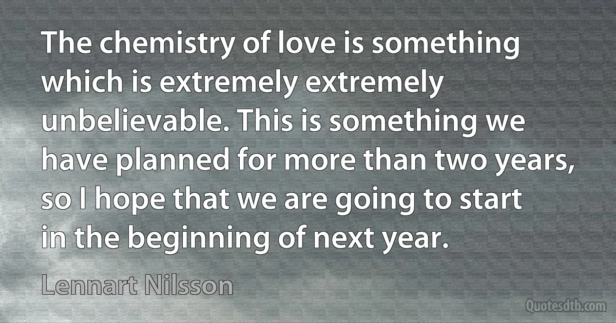 The chemistry of love is something which is extremely extremely unbelievable. This is something we have planned for more than two years, so I hope that we are going to start in the beginning of next year. (Lennart Nilsson)