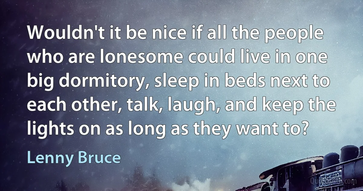 Wouldn't it be nice if all the people who are lonesome could live in one big dormitory, sleep in beds next to each other, talk, laugh, and keep the lights on as long as they want to? (Lenny Bruce)