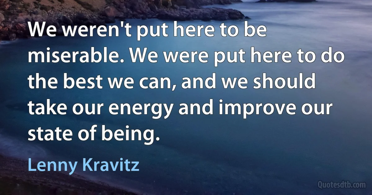 We weren't put here to be miserable. We were put here to do the best we can, and we should take our energy and improve our state of being. (Lenny Kravitz)