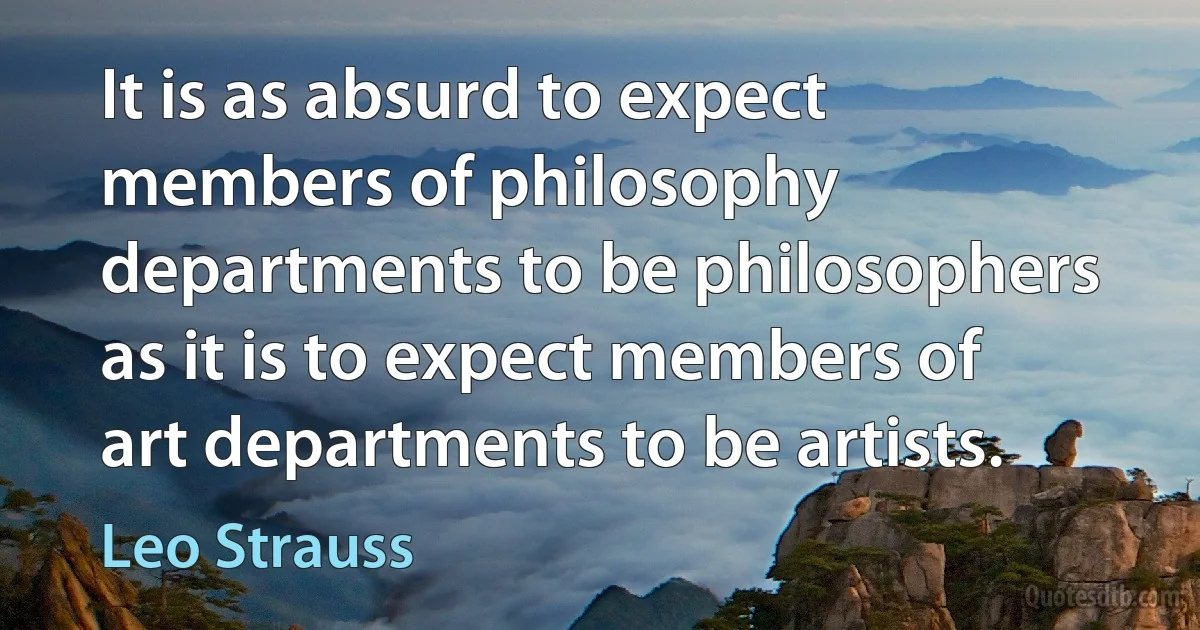 It is as absurd to expect members of philosophy departments to be philosophers as it is to expect members of art departments to be artists. (Leo Strauss)