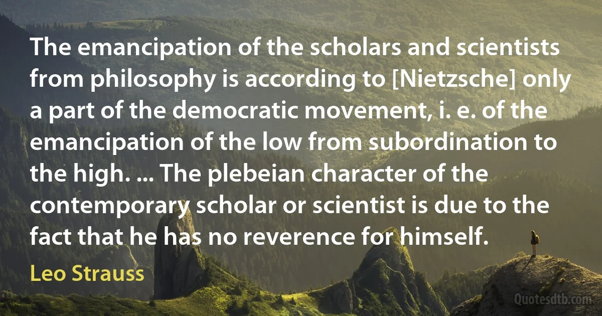 The emancipation of the scholars and scientists from philosophy is according to [Nietzsche] only a part of the democratic movement, i. e. of the emancipation of the low from subordination to the high. ... The plebeian character of the contemporary scholar or scientist is due to the fact that he has no reverence for himself. (Leo Strauss)