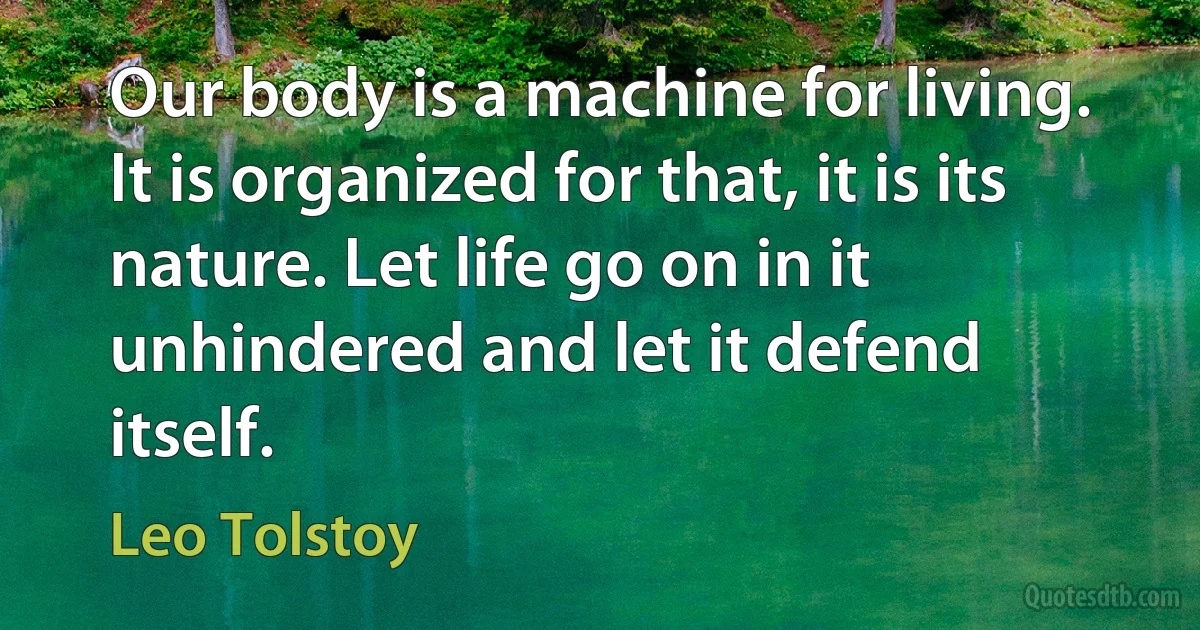 Our body is a machine for living. It is organized for that, it is its nature. Let life go on in it unhindered and let it defend itself. (Leo Tolstoy)