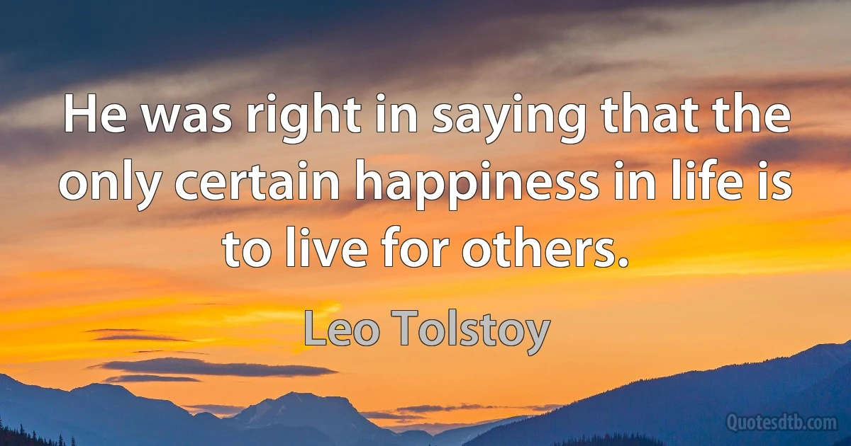 He was right in saying that the only certain happiness in life is to live for others. (Leo Tolstoy)