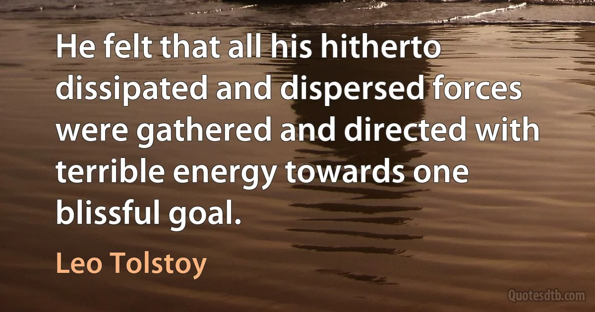 He felt that all his hitherto dissipated and dispersed forces were gathered and directed with terrible energy towards one blissful goal. (Leo Tolstoy)