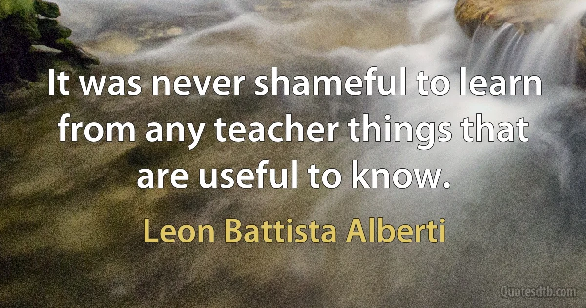 It was never shameful to learn from any teacher things that are useful to know. (Leon Battista Alberti)