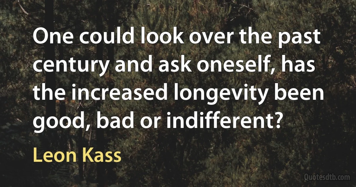 One could look over the past century and ask oneself, has the increased longevity been good, bad or indifferent? (Leon Kass)