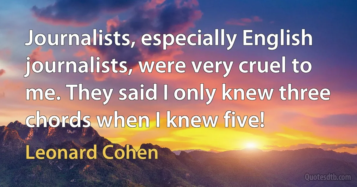 Journalists, especially English journalists, were very cruel to me. They said I only knew three chords when I knew five! (Leonard Cohen)