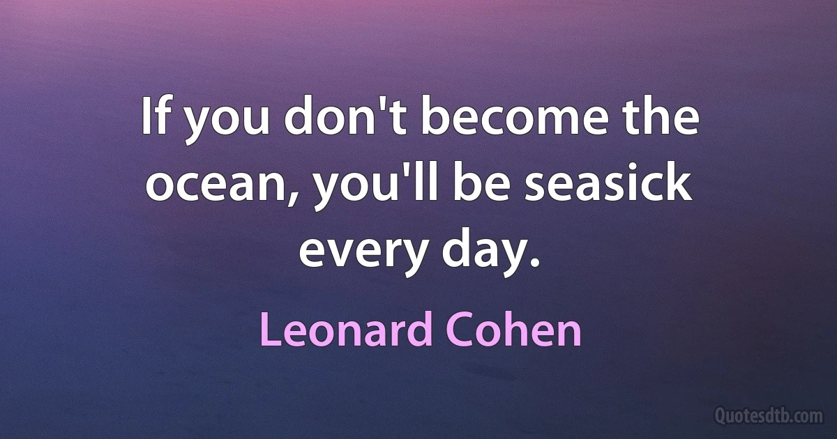 If you don't become the ocean, you'll be seasick every day. (Leonard Cohen)