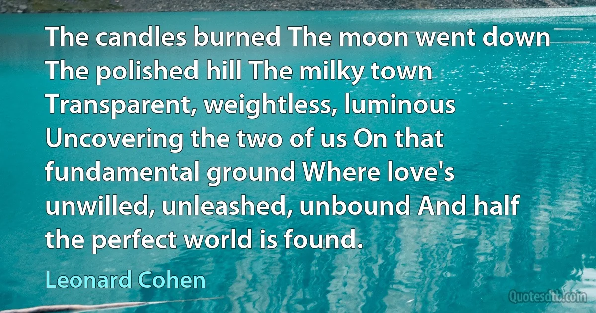 The candles burned The moon went down The polished hill The milky town Transparent, weightless, luminous Uncovering the two of us On that fundamental ground Where love's unwilled, unleashed, unbound And half the perfect world is found. (Leonard Cohen)