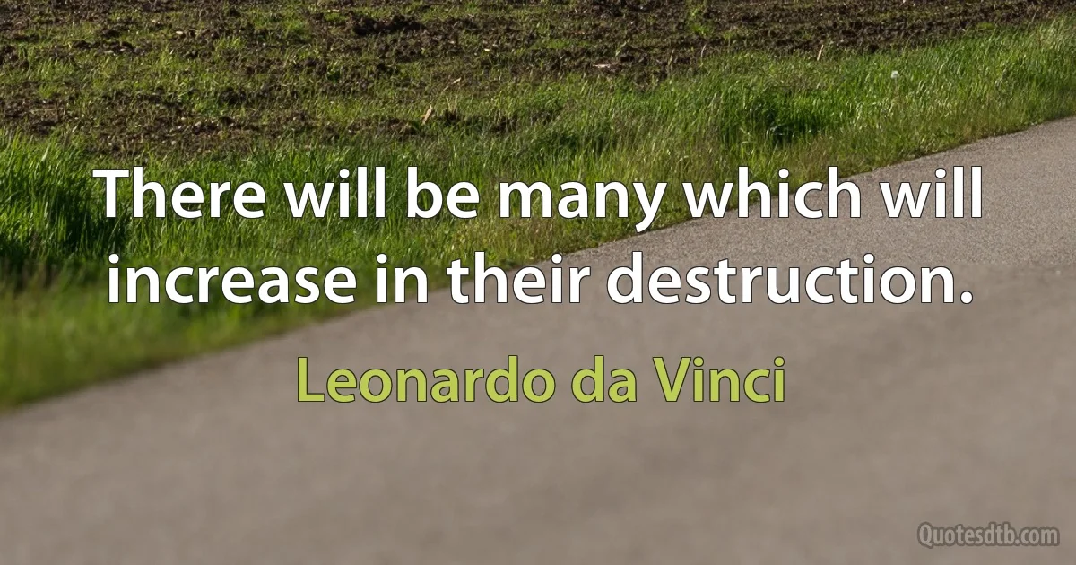 There will be many which will increase in their destruction. (Leonardo da Vinci)