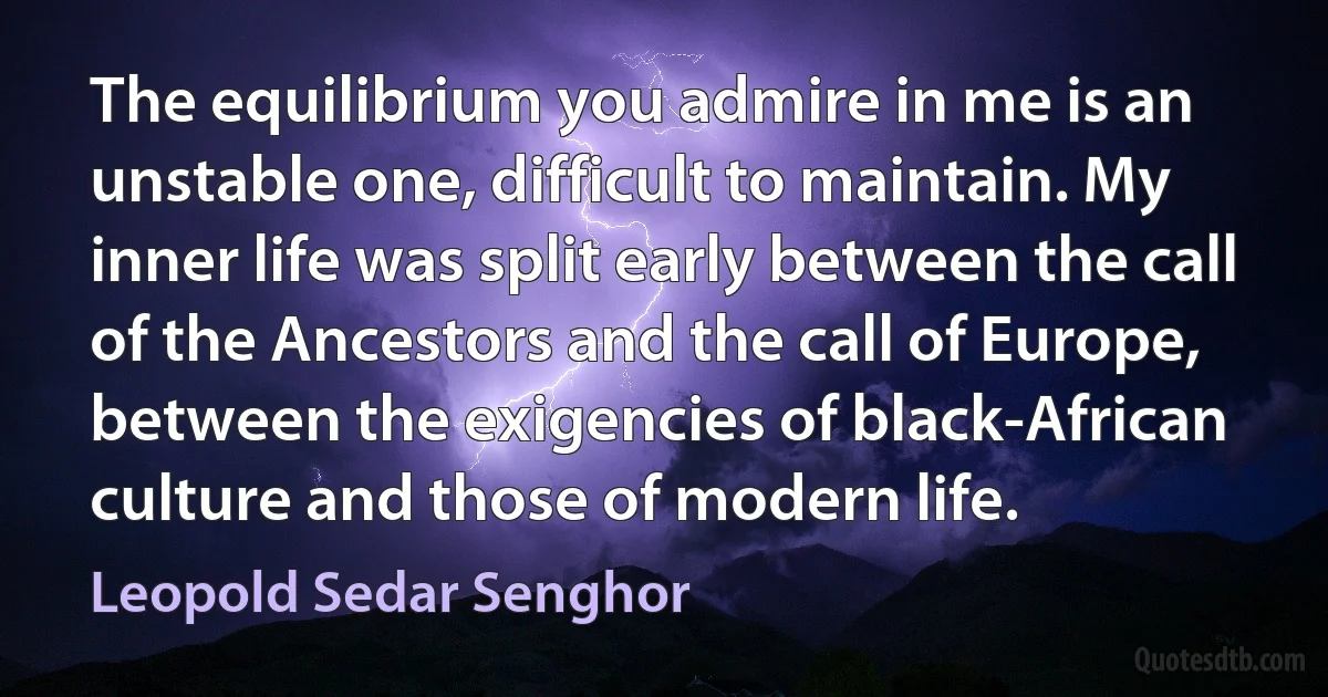 The equilibrium you admire in me is an unstable one, difficult to maintain. My inner life was split early between the call of the Ancestors and the call of Europe, between the exigencies of black-African culture and those of modern life. (Leopold Sedar Senghor)