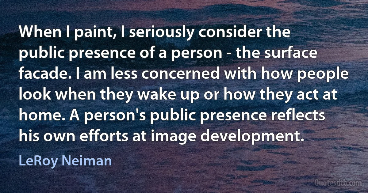 When I paint, I seriously consider the public presence of a person - the surface facade. I am less concerned with how people look when they wake up or how they act at home. A person's public presence reflects his own efforts at image development. (LeRoy Neiman)