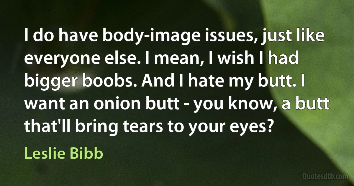 I do have body-image issues, just like everyone else. I mean, I wish I had bigger boobs. And I hate my butt. I want an onion butt - you know, a butt that'll bring tears to your eyes? (Leslie Bibb)