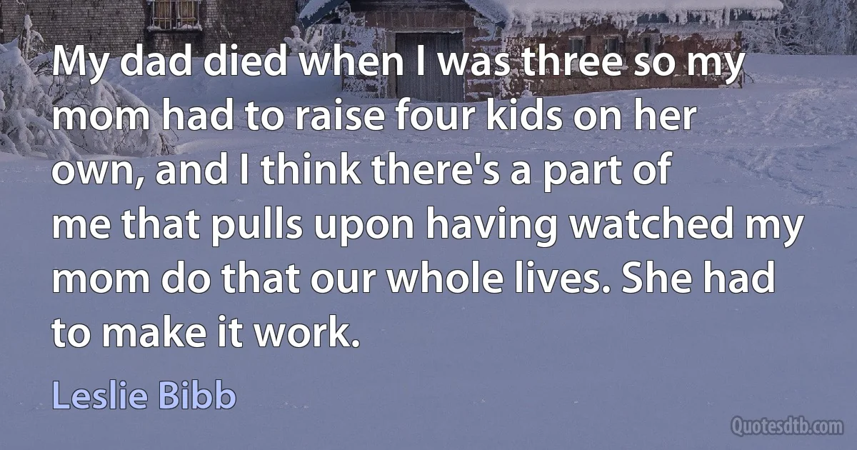 My dad died when I was three so my mom had to raise four kids on her own, and I think there's a part of me that pulls upon having watched my mom do that our whole lives. She had to make it work. (Leslie Bibb)