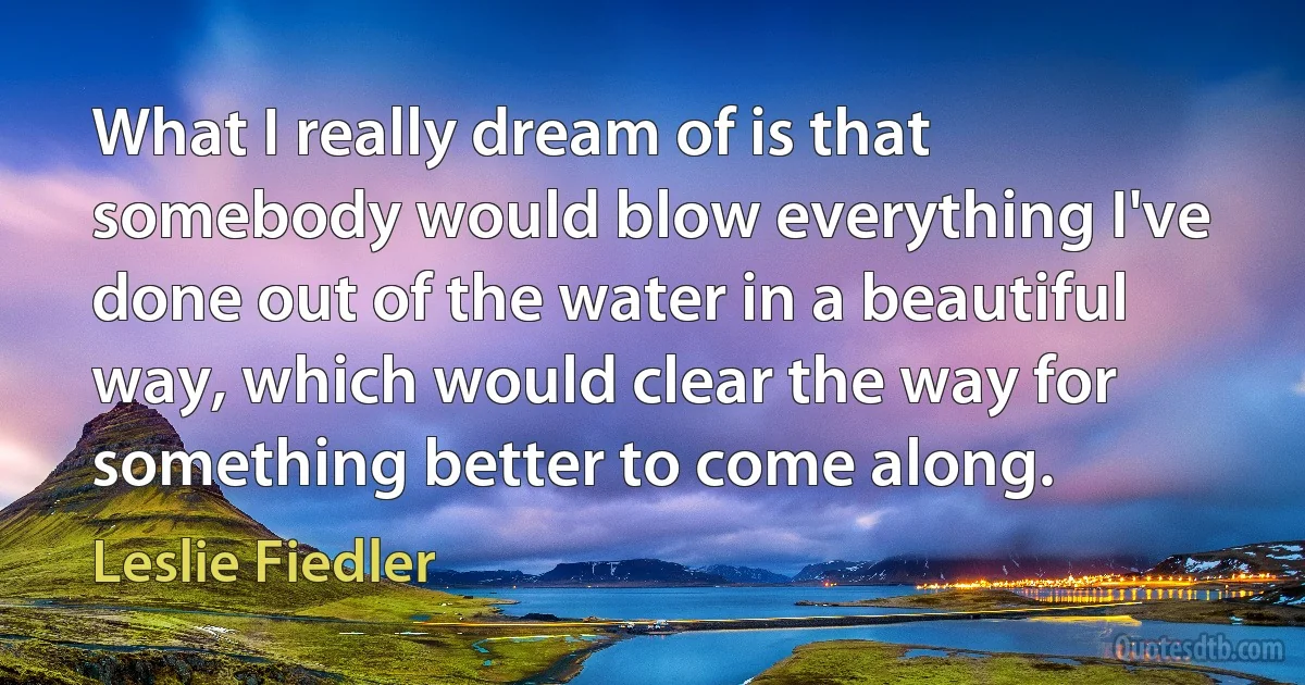 What I really dream of is that somebody would blow everything I've done out of the water in a beautiful way, which would clear the way for something better to come along. (Leslie Fiedler)