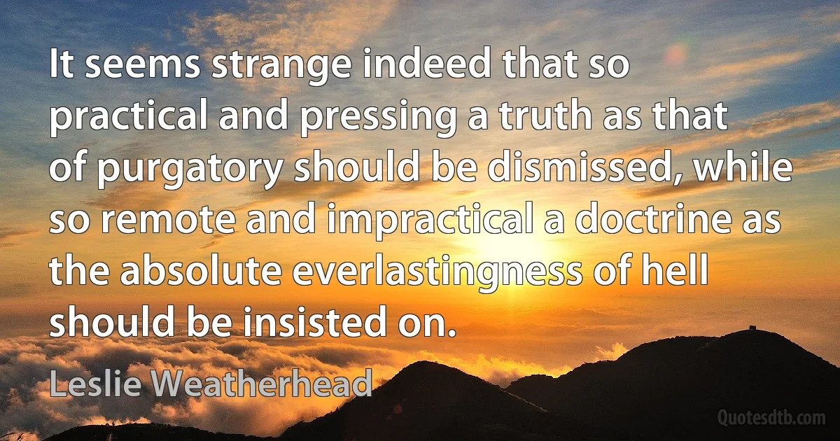 It seems strange indeed that so practical and pressing a truth as that of purgatory should be dismissed, while so remote and impractical a doctrine as the absolute everlastingness of hell should be insisted on. (Leslie Weatherhead)