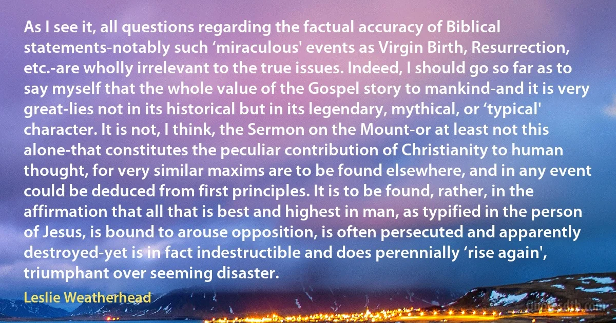 As I see it, all questions regarding the factual accuracy of Biblical statements-notably such ‘miraculous' events as Virgin Birth, Resurrection, etc.-are wholly irrelevant to the true issues. Indeed, I should go so far as to say myself that the whole value of the Gospel story to mankind-and it is very great-lies not in its historical but in its legendary, mythical, or ‘typical' character. It is not, I think, the Sermon on the Mount-or at least not this alone-that constitutes the peculiar contribution of Christianity to human thought, for very similar maxims are to be found elsewhere, and in any event could be deduced from first principles. It is to be found, rather, in the affirmation that all that is best and highest in man, as typified in the person of Jesus, is bound to arouse opposition, is often persecuted and apparently destroyed-yet is in fact indestructible and does perennially ‘rise again', triumphant over seeming disaster. (Leslie Weatherhead)