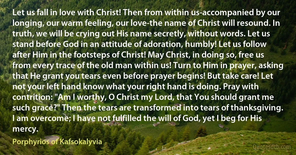 Let us fall in love with Christ! Then from within us-accompanied by our longing, our warm feeling, our love-the name of Christ will resound. In truth, we will be crying out His name secretly, without words. Let us stand before God in an attitude of adoration, humbly! Let us follow after Him in the footsteps of Christ! May Christ, in doing so, free us from every trace of the old man within us! Turn to Him in prayer, asking that He grant you tears even before prayer begins! But take care! Let not your left hand know what your right hand is doing. Pray with contrition: "Am I worthy, O Christ my Lord, that You should grant me such grace?" Then the tears are transformed into tears of thanksgiving. I am overcome; I have not fulfilled the will of God, yet I beg for His mercy. (Porphyrios of Kafsokalyvia)
