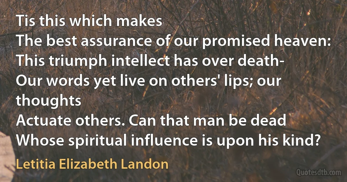 Tis this which makes
The best assurance of our promised heaven:
This triumph intellect has over death-
Our words yet live on others' lips; our thoughts
Actuate others. Can that man be dead
Whose spiritual influence is upon his kind? (Letitia Elizabeth Landon)