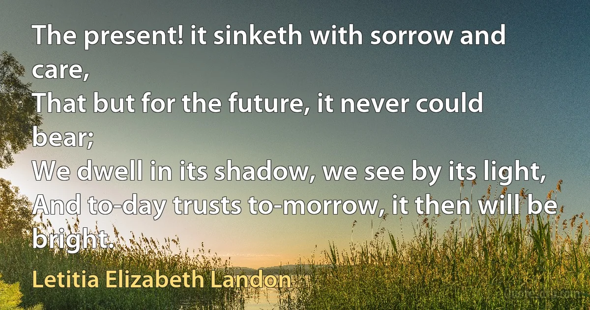 The present! it sinketh with sorrow and care,
That but for the future, it never could bear;
We dwell in its shadow, we see by its light,
And to-day trusts to-morrow, it then will be bright. (Letitia Elizabeth Landon)