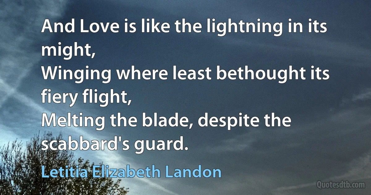 And Love is like the lightning in its might,
Winging where least bethought its fiery flight,
Melting the blade, despite the scabbard's guard. (Letitia Elizabeth Landon)