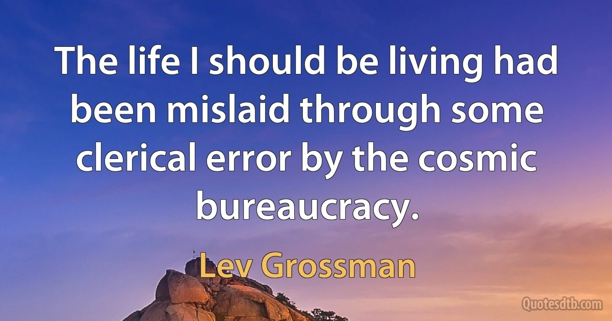 The life I should be living had been mislaid through some clerical error by the cosmic bureaucracy. (Lev Grossman)