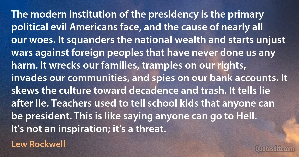 The modern institution of the presidency is the primary political evil Americans face, and the cause of nearly all our woes. It squanders the national wealth and starts unjust wars against foreign peoples that have never done us any harm. It wrecks our families, tramples on our rights, invades our communities, and spies on our bank accounts. It skews the culture toward decadence and trash. It tells lie after lie. Teachers used to tell school kids that anyone can be president. This is like saying anyone can go to Hell. It's not an inspiration; it's a threat. (Lew Rockwell)