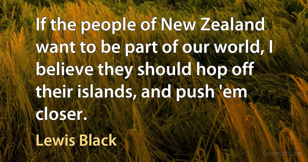 If the people of New Zealand want to be part of our world, I believe they should hop off their islands, and push 'em closer. (Lewis Black)