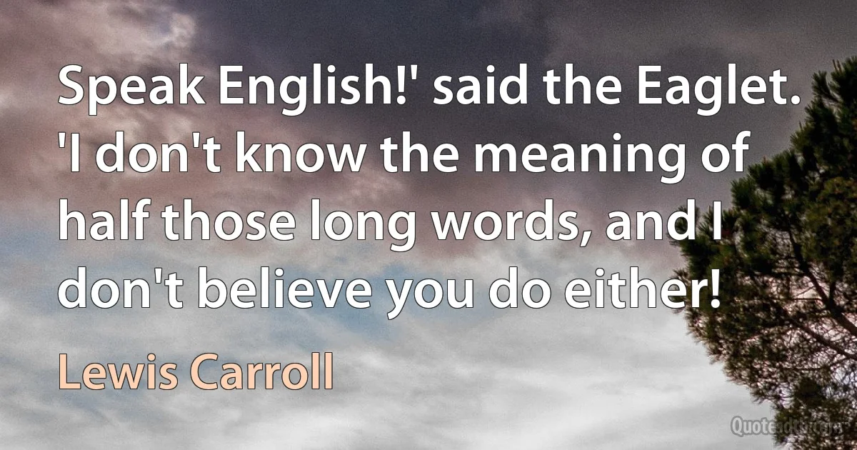 Speak English!' said the Eaglet. 'I don't know the meaning of half those long words, and I don't believe you do either! (Lewis Carroll)