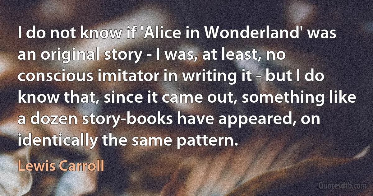 I do not know if 'Alice in Wonderland' was an original story - I was, at least, no conscious imitator in writing it - but I do know that, since it came out, something like a dozen story-books have appeared, on identically the same pattern. (Lewis Carroll)