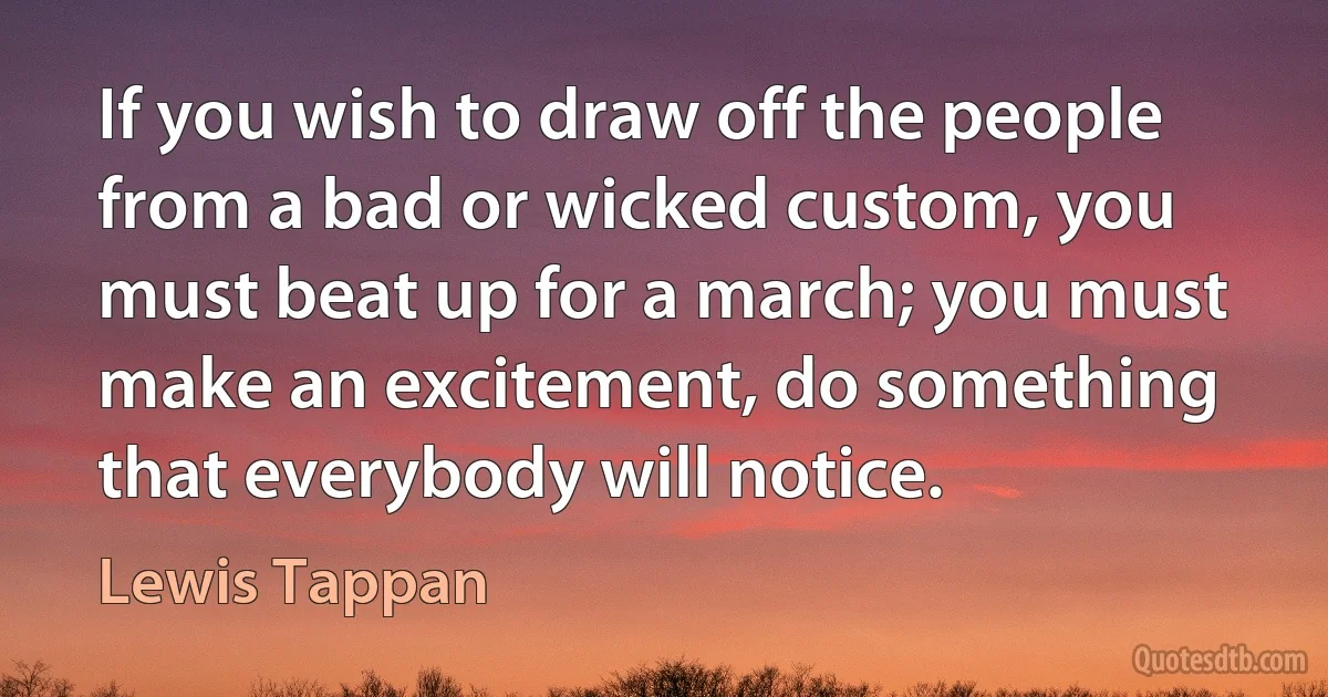 If you wish to draw off the people from a bad or wicked custom, you must beat up for a march; you must make an excitement, do something that everybody will notice. (Lewis Tappan)