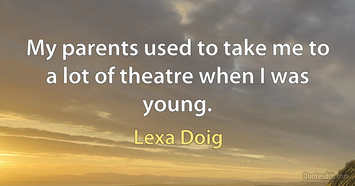 My parents used to take me to a lot of theatre when I was young. (Lexa Doig)