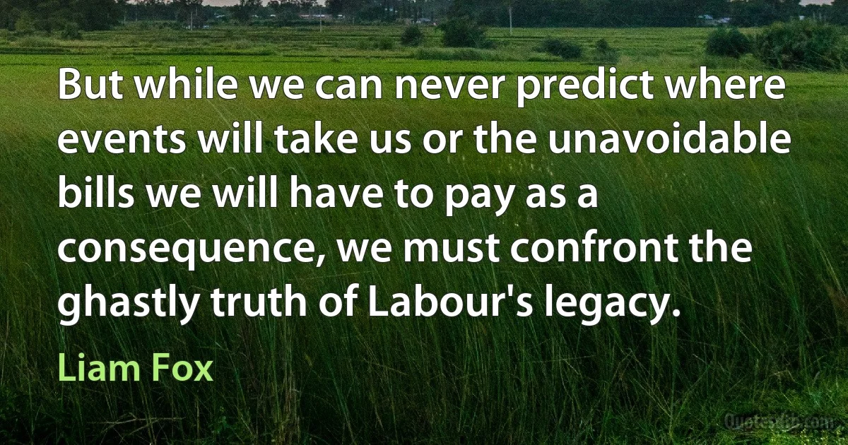 But while we can never predict where events will take us or the unavoidable bills we will have to pay as a consequence, we must confront the ghastly truth of Labour's legacy. (Liam Fox)