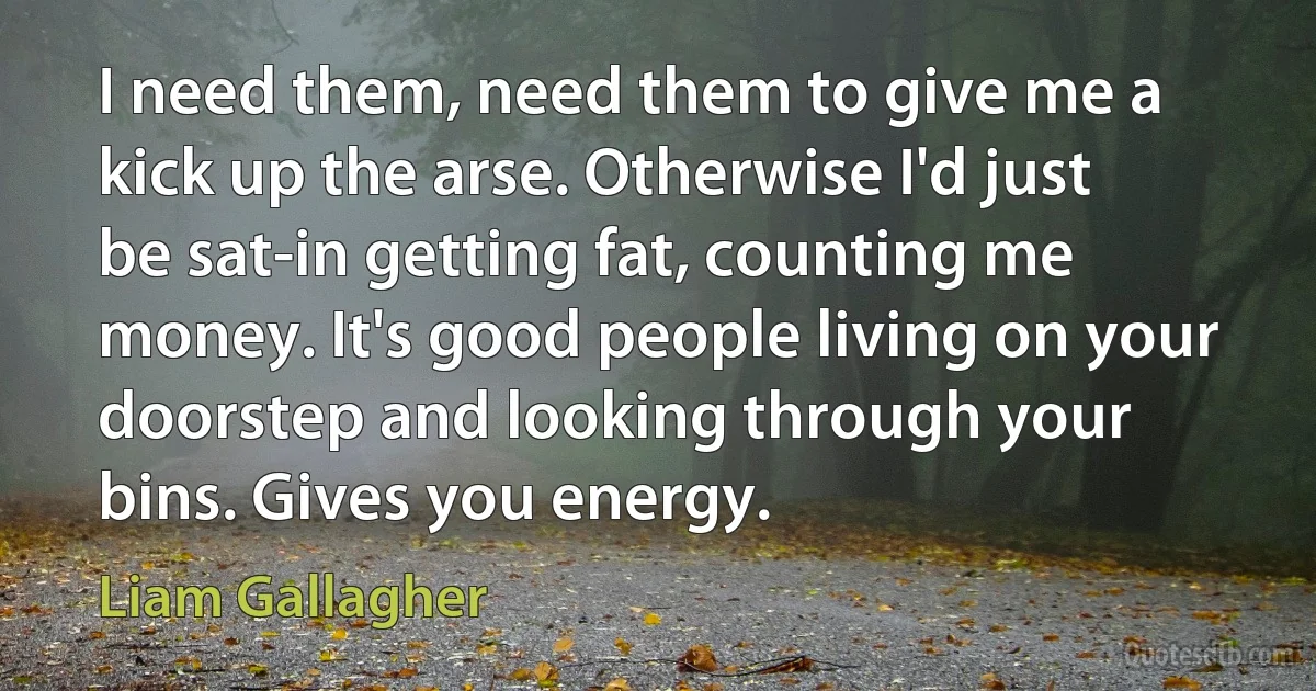 I need them, need them to give me a kick up the arse. Otherwise I'd just be sat-in getting fat, counting me money. It's good people living on your doorstep and looking through your bins. Gives you energy. (Liam Gallagher)