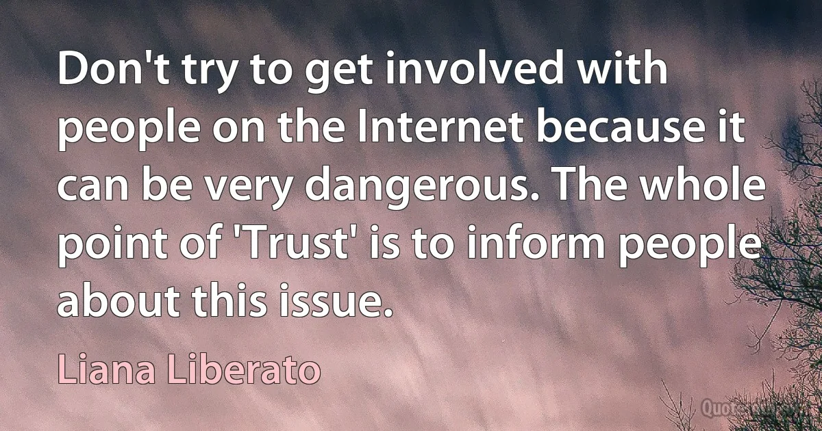 Don't try to get involved with people on the Internet because it can be very dangerous. The whole point of 'Trust' is to inform people about this issue. (Liana Liberato)