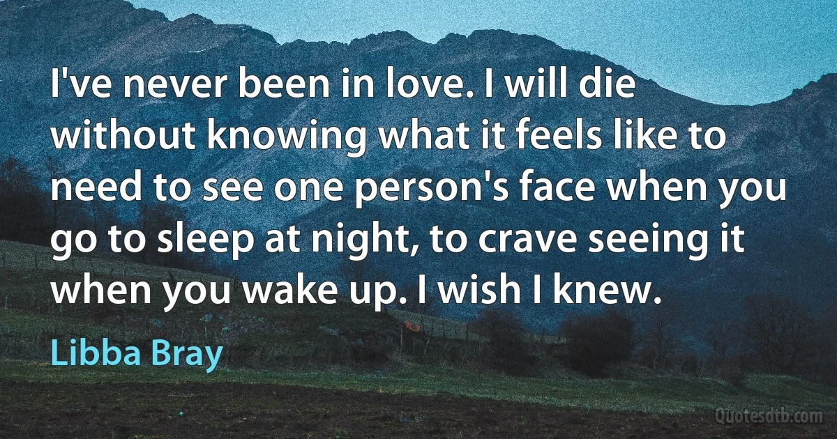 I've never been in love. I will die without knowing what it feels like to need to see one person's face when you go to sleep at night, to crave seeing it when you wake up. I wish I knew. (Libba Bray)