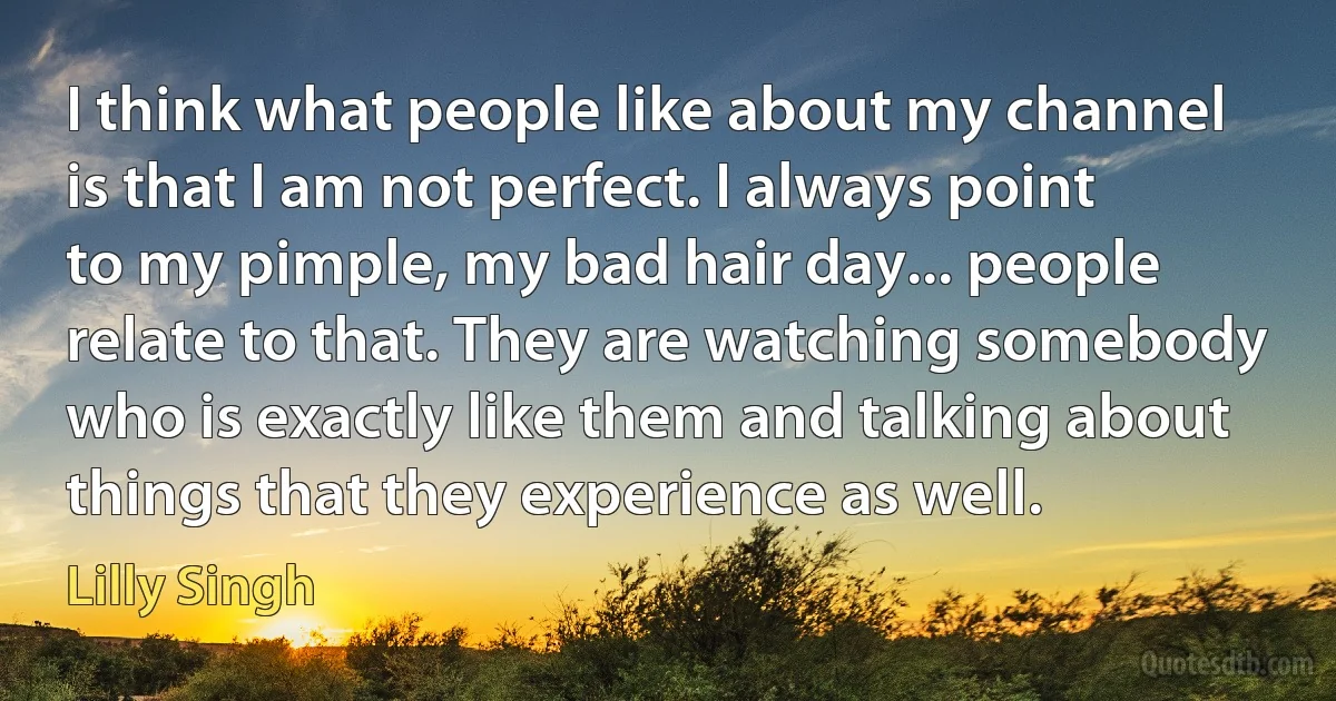 I think what people like about my channel is that I am not perfect. I always point to my pimple, my bad hair day... people relate to that. They are watching somebody who is exactly like them and talking about things that they experience as well. (Lilly Singh)