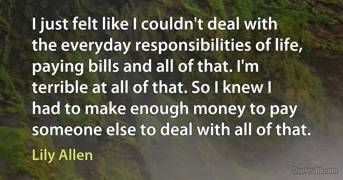 I just felt like I couldn't deal with the everyday responsibilities of life, paying bills and all of that. I'm terrible at all of that. So I knew I had to make enough money to pay someone else to deal with all of that. (Lily Allen)